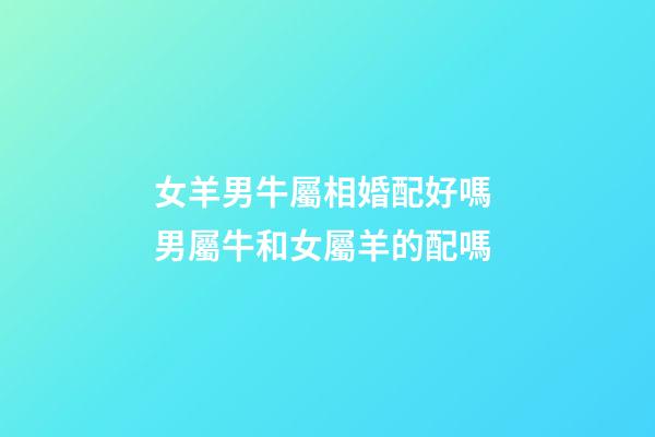 女羊男牛屬相婚配好嗎 男屬牛和女屬羊的配嗎-第1張-觀點-玄機派